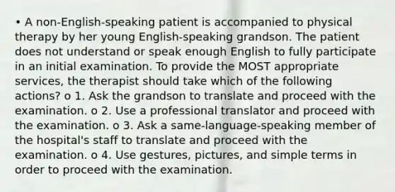 • A non-English-speaking patient is accompanied to physical therapy by her young English-speaking grandson. The patient does not understand or speak enough English to fully participate in an initial examination. To provide the MOST appropriate services, the therapist should take which of the following actions? o 1. Ask the grandson to translate and proceed with the examination. o 2. Use a professional translator and proceed with the examination. o 3. Ask a same-language-speaking member of the hospital's staff to translate and proceed with the examination. o 4. Use gestures, pictures, and simple terms in order to proceed with the examination.