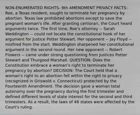 NON-ENUMERATED RIGHTS- 9th AMENDMENT PRIVACY FACTS: Roe, a Texas resident, sought to terminate her pregnancy by abortion. Texas law prohibited abortions except to save the pregnant woman's life. After granting certiorari, the Court heard arguments twice. The first time, Roe's attorney -- Sarah Weddington -- could not locate the constitutional hook of her argument for Justice Potter Stewart. Her opponent -- Jay Floyd -- misfired from the start. Weddington sharpened her constitutional argument in the second round. Her new opponent -- Robert Flowers -- came under strong questioning from Justices Potter Stewart and Thurgood Marshall. QUESTION: Does the Constitution embrace a woman's right to terminate her pregnancy by abortion? DECISION: The Court held that a woman's right to an abortion fell within the right to privacy (recognized in Griswold v. Connecticut) protected by the Fourteenth Amendment. The decision gave a woman total autonomy over the pregnancy during the first trimester and defined different levels of state interest for the second and third trimesters. As a result, the laws of 46 states were affected by the Court's ruling.