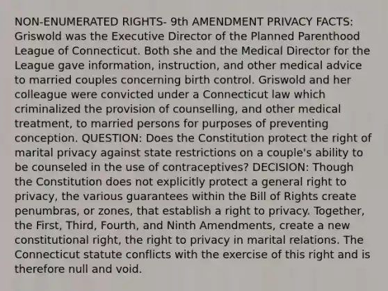 NON-ENUMERATED RIGHTS- 9th AMENDMENT PRIVACY FACTS: Griswold was the Executive Director of the Planned Parenthood League of Connecticut. Both she and the Medical Director for the League gave information, instruction, and other medical advice to married couples concerning birth control. Griswold and her colleague were convicted under a Connecticut law which criminalized the provision of counselling, and other medical treatment, to married persons for purposes of preventing conception. QUESTION: Does the Constitution protect the right of marital privacy against state restrictions on a couple's ability to be counseled in the use of contraceptives? DECISION: Though the Constitution does not explicitly protect a general right to privacy, the various guarantees within the Bill of Rights create penumbras, or zones, that establish a right to privacy. Together, the First, Third, Fourth, and Ninth Amendments, create a new constitutional right, <a href='https://www.questionai.com/knowledge/kP8JKypsnv-the-right-to-privacy' class='anchor-knowledge'>the right to privacy</a> in marital relations. The Connecticut statute conflicts with the exercise of this right and is therefore null and void.