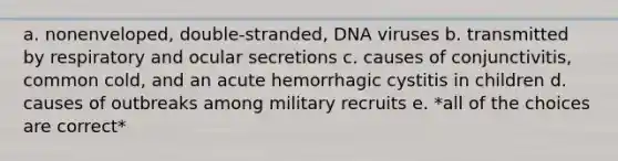 a. nonenveloped, double-stranded, DNA viruses b. transmitted by respiratory and ocular secretions c. causes of conjunctivitis, common cold, and an acute hemorrhagic cystitis in children d. causes of outbreaks among military recruits e. *all of the choices are correct*