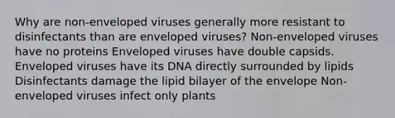 Why are non-enveloped viruses generally more resistant to disinfectants than are enveloped viruses? Non-enveloped viruses have no proteins Enveloped viruses have double capsids. Enveloped viruses have its DNA directly surrounded by lipids Disinfectants damage the lipid bilayer of the envelope Non-enveloped viruses infect only plants