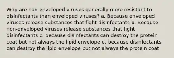 Why are non-enveloped viruses generally more resistant to disinfectants than enveloped viruses? a. Because enveloped viruses release substances that fight disinfectants b. Because non-enveloped viruses release substances that fight disinfectants c. because disinfectants can destroy the protein coat but not always the lipid envelope d. because disinfectants can destroy the lipid envelope but not always the protein coat