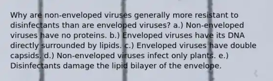 Why are non-enveloped viruses generally more resistant to disinfectants than are enveloped viruses? a.) Non-enveloped viruses have no proteins. b.) Enveloped viruses have its DNA directly surrounded by lipids. c.) Enveloped viruses have double capsids. d.) Non-enveloped viruses infect only plants. e.) Disinfectants damage the lipid bilayer of the envelope.