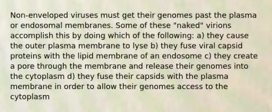 Non-enveloped viruses must get their genomes past the plasma or endosomal membranes. Some of these "naked" virions accomplish this by doing which of the following: a) they cause the outer plasma membrane to lyse b) they fuse viral capsid proteins with the lipid membrane of an endosome c) they create a pore through the membrane and release their genomes into the cytoplasm d) they fuse their capsids with the plasma membrane in order to allow their genomes access to the cytoplasm