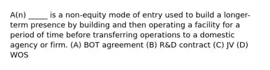 A(n) _____ is a non-equity mode of entry used to build a longer-term presence by building and then operating a facility for a period of time before transferring operations to a domestic agency or firm. (A) BOT agreement (B) R&D contract (C) JV (D) WOS