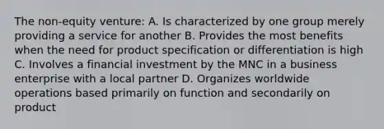 The non-equity venture: A. Is characterized by one group merely providing a service for another B. Provides the most benefits when the need for product specification or differentiation is high C. Involves a financial investment by the MNC in a business enterprise with a local partner D. Organizes worldwide operations based primarily on function and secondarily on product