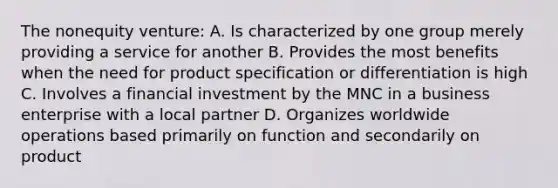 The nonequity venture: A. Is characterized by one group merely providing a service for another B. Provides the most benefits when the need for product specification or differentiation is high C. Involves a financial investment by the MNC in a business enterprise with a local partner D. Organizes worldwide operations based primarily on function and secondarily on product