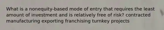 What is a nonequity-based mode of entry that requires the least amount of investment and is relatively free of risk? contracted manufacturing exporting franchising turnkey projects