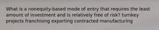 What is a nonequity-based mode of entry that requires the least amount of investment and is relatively free of risk? turnkey projects franchising exporting contracted manufacturing