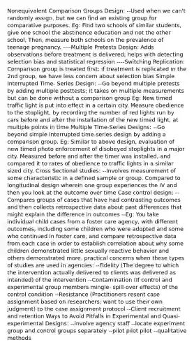 Nonequivalent Comparison Groups Design: --Used when we can't randomly assign, but we can find an existing group for comparative purposes. Eg: Find two schools of similar students, give one school the abstinence education and not the other school, Then, measure both schools on the prevalence of teenage pregnancy. ----Multiple Pretests Design: Adds observations before treatment is delivered; helps with detecting selection bias and statistical regression ----Switching Replication: Comparison group is treated first; if treatment is replicated in the 2nd group, we have less concern about selection bias Simple Interrupted Time- Series Design: --Go beyond multiple pretests by adding multiple posttests; it takes on multiple measurements but can be done without a comparison group Eg: New timed traffic light is put into effect in a certain city. Measure obedience to the stoplight, by recording the number of red lights run by cars before and after the installation of the new timed light, at multiple points in time Multiple Time-Series Designs: --Go beyond simple interrupted time-series design by adding a comparison group. Eg: Similar to above design, evaluation of new timed photo enforcement of disobeyed stoplights in a major city. Measured before and after the timer was installed, and compared it to rates of obedience to traffic lights in a similar sized city. Cross Sectional studies: --Involves measurement of some characteristic in a defined sample or group. Compared to longitudinal design wherein one group experiences the IV and then you look at the outcome over time Case control design: --Compares groups of cases that have had contrasting outcomes and then collects retrospective data about past differences that might explain the difference in outcomes --Eg: You take individual child cases from a foster care agency, with different outcomes, including some children who were adopted and some who continued in foster care, and compare retrospective data from each case in order to establish correlation about why some children demonstrated little sexually reactive behavior and others demonstrated more. practical concerns when these types of studies are used in agencies: --Fidelity (The degree to which the intervention actually delivered to clients was delivered as intended) of the intervention --Contamination (If control and experimental group members mingle- spill-over effects) of the control condition --Resistance (Practitioners resent case assignment based on researchers; want to use their own judgment) to the case assignment protocol --Client recruitment and retention Ways to Avoid Pitfalls in Experimental and Quasi-experimental Designs: --involve agency staff --locate experiment group and control groups separately --pilot pilot pilot --qualitative methods