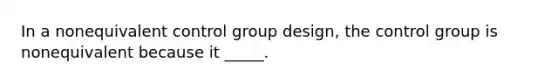 In a nonequivalent control group design, the control group is nonequivalent because it _____.