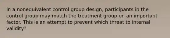 In a nonequivalent control group design, participants in the control group may match the treatment group on an important factor. This is an attempt to prevent which threat to internal validity?