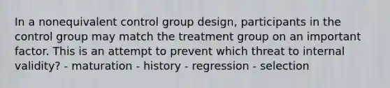 In a nonequivalent control group design, participants in the control group may match the treatment group on an important factor. This is an attempt to prevent which threat to internal validity? - maturation - history - regression - selection