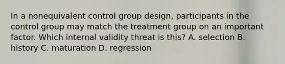 In a nonequivalent control group design, participants in the control group may match the treatment group on an important factor. Which internal validity threat is this? A. selection B. history C. maturation D. regression