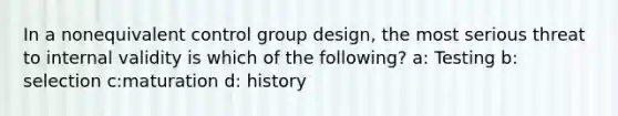 In a nonequivalent control group design, the most serious threat to internal validity is which of the following? a: Testing b: selection c:maturation d: history