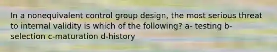 In a nonequivalent control group design, the most serious threat to internal validity is which of the following? a- testing b-selection c-maturation d-history