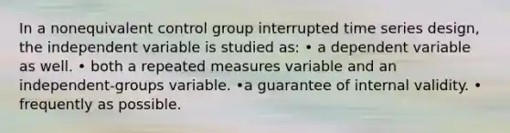 In a nonequivalent control group interrupted time series design, the independent variable is studied as: • a dependent variable as well. • both a repeated measures variable and an independent-groups variable. •a guarantee of internal validity. • frequently as possible.