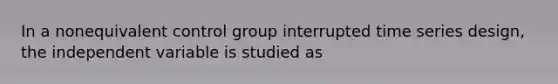 In a nonequivalent control group interrupted time series design, the independent variable is studied as