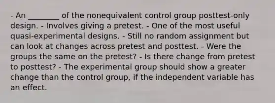 - An ________ of the nonequivalent control group posttest-only design. - Involves giving a pretest. - One of the most useful quasi-experimental designs. - Still no random assignment but can look at changes across pretest and posttest. - Were the groups the same on the pretest? - Is there change from pretest to posttest? - The experimental group should show a greater change than the control group, if the independent variable has an effect.