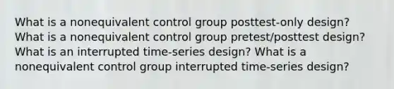 What is a nonequivalent control group posttest-only design? What is a nonequivalent control group pretest/posttest design? What is an interrupted time-series design? What is a nonequivalent control group interrupted time-series design?