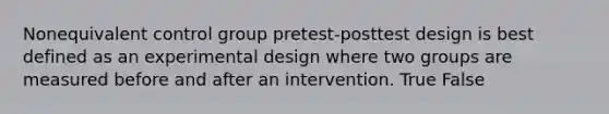 Nonequivalent control group pretest-posttest design is best defined as an experimental design where two groups are measured before and after an intervention. True False