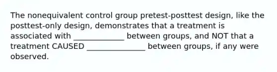 The nonequivalent control group pretest-posttest design, like the posttest-only design, demonstrates that a treatment is associated with _____________ between groups, and NOT that a treatment CAUSED _______________ between groups, if any were observed.