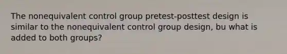 The nonequivalent control group pretest-posttest design is similar to the nonequivalent control group design, bu what is added to both groups?