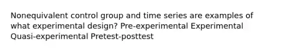 Nonequivalent control group and time series are examples of what experimental design? Pre-experimental Experimental Quasi-experimental Pretest-posttest