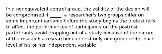 In a nonequivalent control group, the validity of the design will be compromised if _____. a researcher's two groups differ on some important variable before the study begins the pretest fails to affect the performances of participants on the posttest participants avoid dropping out of a study because of the nature of the research a researcher can nest only one group under each level of his or her independent variable