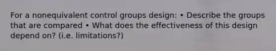 For a nonequivalent control groups design: • Describe the groups that are compared • What does the effectiveness of this design depend on? (i.e. limitations?)