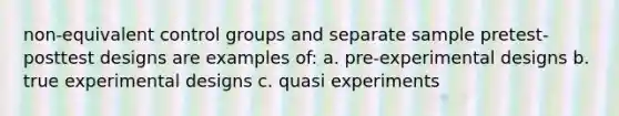 non-equivalent control groups and separate sample pretest-posttest designs are examples of: a. pre-experimental designs b. true experimental designs c. quasi experiments