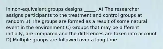 In non-equivalent groups designs _____. A) The researcher assigns participants to the treatment and control groups at random B) The groups are formed as a result of some natural event in the environment C) Groups that may be different initially, are compared and the differences are taken into account D) Multiple groups are followed over a long time