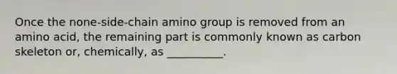 Once the none-side-chain amino group is removed from an amino acid, the remaining part is commonly known as carbon skeleton or, chemically, as __________.