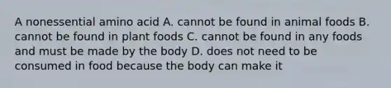 A nonessential amino acid A. cannot be found in animal foods B. cannot be found in plant foods C. cannot be found in any foods and must be made by the body D. does not need to be consumed in food because the body can make it