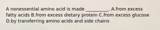 A nonessential amino acid is made __________. A.from excess fatty acids B.from excess dietary protein C.from excess glucose D.by transferring amino acids and side chains