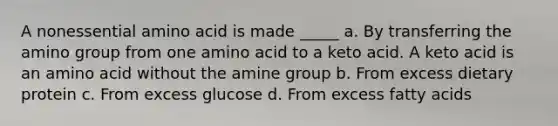 A nonessential amino acid is made _____ a. By transferring the amino group from one amino acid to a keto acid. A keto acid is an amino acid without the amine group b. From excess dietary protein c. From excess glucose d. From excess fatty acids