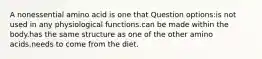 A nonessential amino acid is one that Question options:is not used in any physiological functions.can be made within the body.has the same structure as one of the other amino acids.needs to come from the diet.