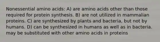 Nonessential amino acids: A) are amino acids other than those required for protein synthesis. B) are not utilized in mammalian proteins. C) are synthesized by plants and bacteria, but not by humans. D) can be synthesized in humans as well as in bacteria. may be substituted with other amino acids in proteins