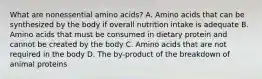 What are nonessential amino acids? A. Amino acids that can be synthesized by the body if overall nutrition intake is adequate B. Amino acids that must be consumed in dietary protein and cannot be created by the body C. Amino acids that are not required in the body D. The by-product of the breakdown of animal proteins