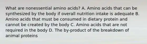 What are nonessential <a href='https://www.questionai.com/knowledge/k9gb720LCl-amino-acids' class='anchor-knowledge'>amino acids</a>? A. Amino acids that can be synthesized by the body if overall nutrition intake is adequate B. Amino acids that must be consumed in dietary protein and cannot be created by the body C. Amino acids that are not required in the body D. The by-product of the breakdown of animal proteins