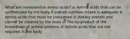 What are nonessential amino acids? a: Amino acids that can be synthesized by the body if overall nutrition intake is adequate b: Amino acids that must be consumed in dietary protein and cannot be created by the body c: The by-product of the breakdown of animal proteins d: Amino acids that are not required in the body