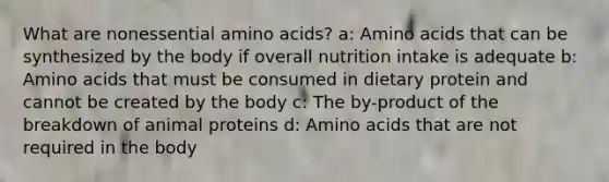 What are nonessential amino acids? a: Amino acids that can be synthesized by the body if overall nutrition intake is adequate b: Amino acids that must be consumed in dietary protein and cannot be created by the body c: The by-product of the breakdown of animal proteins d: Amino acids that are not required in the body