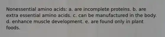 Nonessential <a href='https://www.questionai.com/knowledge/k9gb720LCl-amino-acids' class='anchor-knowledge'>amino acids</a>: a. are incomplete proteins. b. are extra essential amino acids. c. can be manufactured in the body. d. enhance muscle development. e. are found only in plant foods.