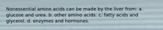 Nonessential amino acids can be made by the liver from: a. glucose and urea. b. other amino acids. c. fatty acids and glycerol. d. enzymes and hormones.