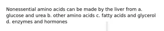 Nonessential amino acids can be made by the liver from a. glucose and urea b. other amino acids c. fatty acids and glycerol d. enzymes and hormones