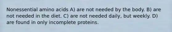 Nonessential amino acids A) are not needed by the body. B) are not needed in the diet. C) are not needed daily, but weekly. D) are found in only incomplete proteins.