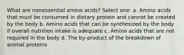 What are nonessential amino acids? Select one: a. Amino acids that must be consumed in dietary protein and cannot be created by the body b. Amino acids that can be synthesized by the body if overall nutrition intake is adequate c. Amino acids that are not required in the body d. The by-product of the breakdown of animal proteins