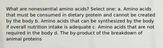 What are nonessential amino acids? Select one: a. Amino acids that must be consumed in dietary protein and cannot be created by the body b. Amino acids that can be synthesized by the body if overall nutrition intake is adequate c. Amino acids that are not required in the body d. The by-product of the breakdown of animal proteins