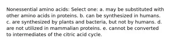 Nonessential <a href='https://www.questionai.com/knowledge/k9gb720LCl-amino-acids' class='anchor-knowledge'>amino acids</a>: Select one: a. may be substituted with other amino acids in proteins. b. can be synthesized in humans. c. are synthesized by plants and bacteria, but not by humans. d. are not utilized in mammalian proteins. e. cannot be converted to intermediates of the citric acid cycle.