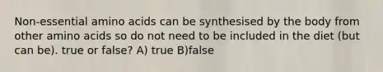 Non-essential amino acids can be synthesised by the body from other amino acids so do not need to be included in the diet (but can be). true or false? A) true B)false